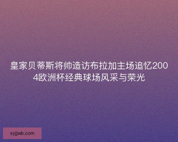 皇家贝蒂斯将帅造访布拉加主场追忆2004欧洲杯经典球场风采与荣光