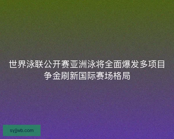 世界泳联公开赛亚洲泳将全面爆发多项目争金刷新国际赛场格局
