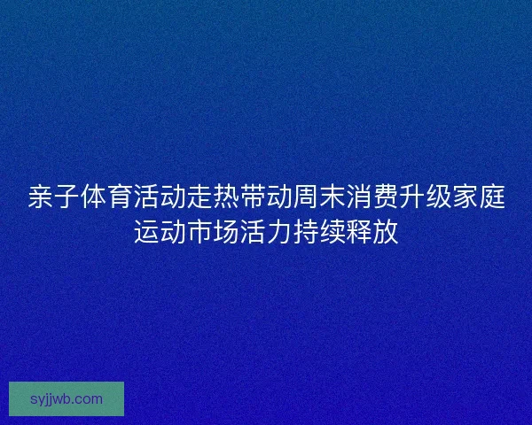 亲子体育活动走热带动周末消费升级家庭运动市场活力持续释放