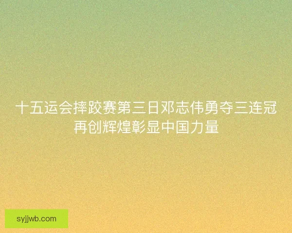 十五运会摔跤赛第三日邓志伟勇夺三连冠再创辉煌彰显中国力量