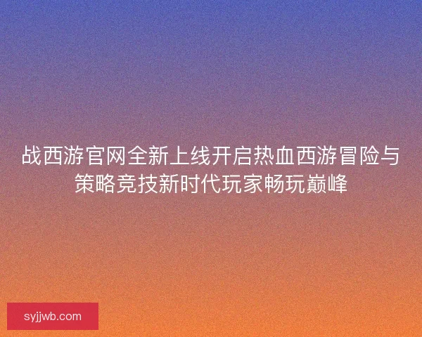 战西游官网全新上线开启热血西游冒险与策略竞技新时代玩家畅玩巅峰