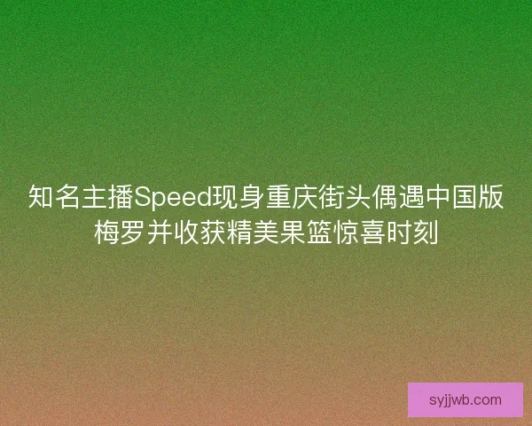 知名主播Speed现身重庆街头偶遇中国版梅罗并收获精美果篮惊喜时刻