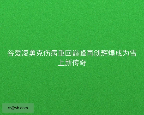 谷爱凌勇克伤病重回巅峰再创辉煌成为雪上新传奇