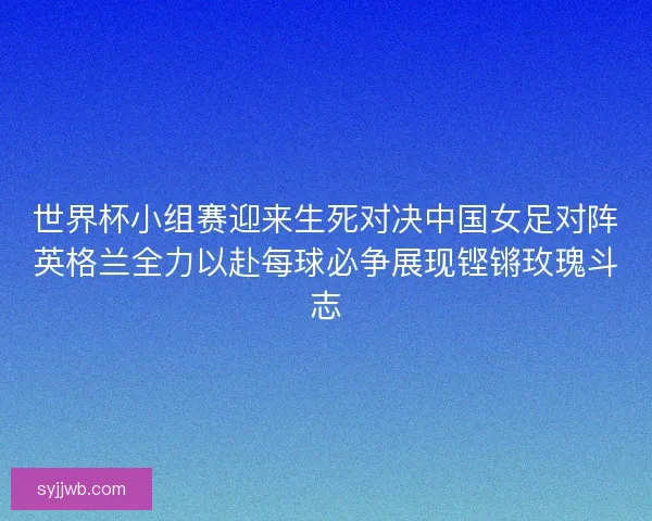 世界杯小组赛迎来生死对决中国女足对阵英格兰全力以赴每球必争展现铿锵玫瑰斗志