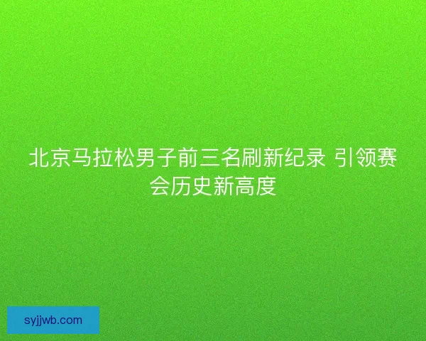 北京马拉松男子前三名刷新纪录 引领赛会历史新高度