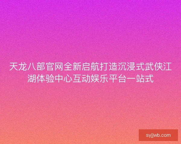 天龙八部官网全新启航打造沉浸式武侠江湖体验中心互动娱乐平台一站式