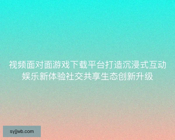 视频面对面游戏下载平台打造沉浸式互动娱乐新体验社交共享生态创新升级