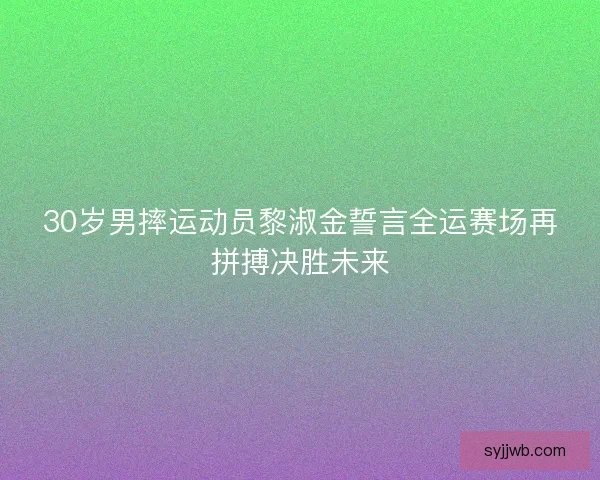 30岁男摔运动员黎淑金誓言全运赛场再拼搏决胜未来