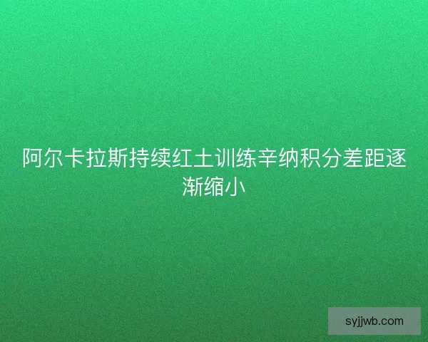 阿尔卡拉斯持续红土训练辛纳积分差距逐渐缩小