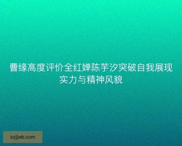 曹缘高度评价全红婵陈芋汐突破自我展现实力与精神风貌